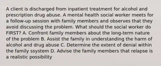 A client is discharged from inpatient treatment for alcohol and prescription drug abuse. A mental health social worker meets for a follow-up session with family members and observes that they avoid discussing the problem. What should the social worker do FIRST? A. Confront family members about the long-term nature of the problem B. Assist the family in understanding the harm of alcohol and drug abuse C. Determine the extent of denial within the family ssystem D. Advise the family members that relapse is a realistic possibility