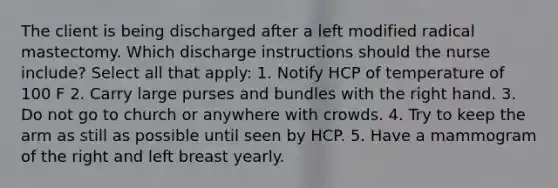 The client is being discharged after a left modified radical mastectomy. Which discharge instructions should the nurse include? Select all that apply: 1. Notify HCP of temperature of 100 F 2. Carry large purses and bundles with the right hand. 3. Do not go to church or anywhere with crowds. 4. Try to keep the arm as still as possible until seen by HCP. 5. Have a mammogram of the right and left breast yearly.