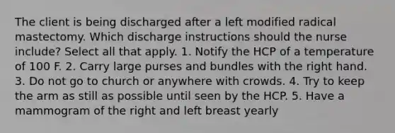 The client is being discharged after a left modified radical mastectomy. Which discharge instructions should the nurse include? Select all that apply. 1. Notify the HCP of a temperature of 100 F. 2. Carry large purses and bundles with the right hand. 3. Do not go to church or anywhere with crowds. 4. Try to keep the arm as still as possible until seen by the HCP. 5. Have a mammogram of the right and left breast yearly