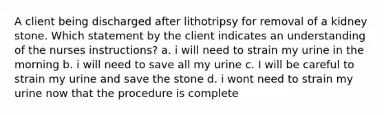 A client being discharged after lithotripsy for removal of a kidney stone. Which statement by the client indicates an understanding of the nurses instructions? a. i will need to strain my urine in the morning b. i will need to save all my urine c. I will be careful to strain my urine and save the stone d. i wont need to strain my urine now that the procedure is complete