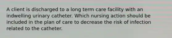 A client is discharged to a long term care facility with an indwelling urinary catheter. Which nursing action should be included in the plan of care to decrease the risk of infection related to the catheter.