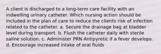 A client is discharged to a long-term care facility with an indwelling urinary catheter. Which nursing action should be included in the plan of care to reduce the clients risk of infection related to the catheter. a. Secure the drainage bag at bladder level during transport. b. Flush the catheter daily with sterile saline solution. c. Administer PRN Antipyretic if a fever develops. d. Encourage increased intake of oral fluids