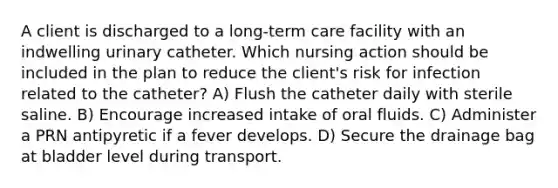 A client is discharged to a long-term care facility with an indwelling urinary catheter. Which nursing action should be included in the plan to reduce the client's risk for infection related to the catheter? A) Flush the catheter daily with sterile saline. B) Encourage increased intake of oral fluids. C) Administer a PRN antipyretic if a fever develops. D) Secure the drainage bag at bladder level during transport.