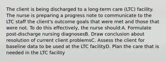 The client is being discharged to a long-term care (LTC) facility. The nurse is preparing a progress note to communicate to the LTC staff the client's outcome goals that were met and those that were not. To do this effectively, the nurse should:A. Formulate post-discharge nursing diagnosesB. Draw conclusion about resolution of current client problemsC. Assess the client for baseline data to be used at the LTC facilityD. Plan the care that is needed in the LTC facility