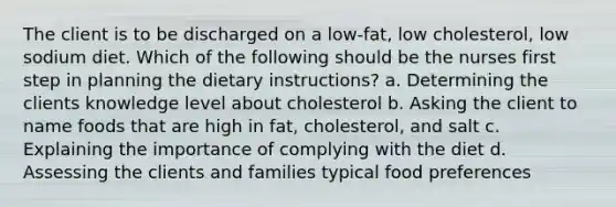 The client is to be discharged on a low-fat, low cholesterol, low sodium diet. Which of the following should be the nurses first step in planning the dietary instructions? a. Determining the clients knowledge level about cholesterol b. Asking the client to name foods that are high in fat, cholesterol, and salt c. Explaining the importance of complying with the diet d. Assessing the clients and families typical food preferences