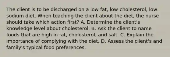 The client is to be discharged on a low-fat, low-cholesterol, low-sodium diet. When teaching the client about the diet, the nurse should take which action first? A. Determine the client's knowledge level about cholesterol. B. Ask the client to name foods that are high in fat, cholesterol, and salt. C. Explain the importance of complying with the diet. D. Assess the client's and family's typical food preferences.