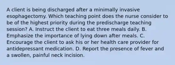 A client is being discharged after a minimally invasive esophagectomy. Which teaching point does the nurse consider to be of the highest priority during the predischarge teaching session? A. Instruct the client to eat three meals daily. B. Emphasize the importance of lying down after meals. C. Encourage the client to ask his or her health care provider for antidepressant medication. D. Report the presence of fever and a swollen, painful neck incision.