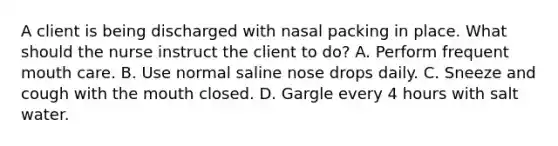 A client is being discharged with nasal packing in place. What should the nurse instruct the client to do? A. Perform frequent mouth care. B. Use normal saline nose drops daily. C. Sneeze and cough with the mouth closed. D. Gargle every 4 hours with salt water.