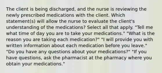 The client is being discharged, and the nurse is reviewing the newly prescribed medications with the client. Which statement(s) will allow the nurse to evaluate the client's understanding of the medications? Select all that apply. "Tell me what time of day you are to take your medications." "What is the reason you are taking each medication?" "I will provide you with written information about each medication before you leave." "Do you have any questions about your medications?" "If you have questions, ask the pharmacist at the pharmacy where you obtain your medications."