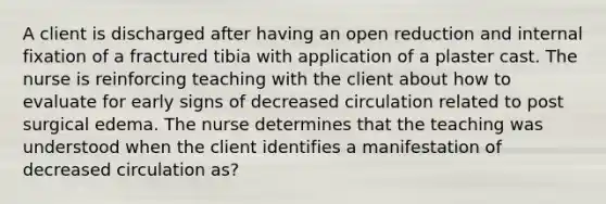 A client is discharged after having an open reduction and internal fixation of a fractured tibia with application of a plaster cast. The nurse is reinforcing teaching with the client about how to evaluate for early signs of decreased circulation related to post surgical edema. The nurse determines that the teaching was understood when the client identifies a manifestation of decreased circulation as?