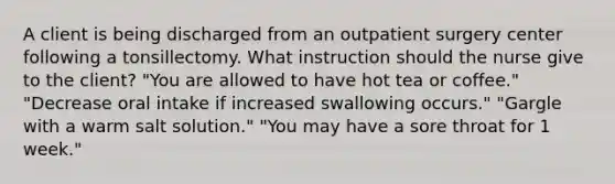 A client is being discharged from an outpatient surgery center following a tonsillectomy. What instruction should the nurse give to the client? "You are allowed to have hot tea or coffee." "Decrease oral intake if increased swallowing occurs." "Gargle with a warm salt solution." "You may have a sore throat for 1 week."