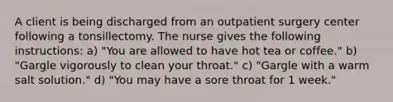 A client is being discharged from an outpatient surgery center following a tonsillectomy. The nurse gives the following instructions: a) "You are allowed to have hot tea or coffee." b) "Gargle vigorously to clean your throat." c) "Gargle with a warm salt solution." d) "You may have a sore throat for 1 week."