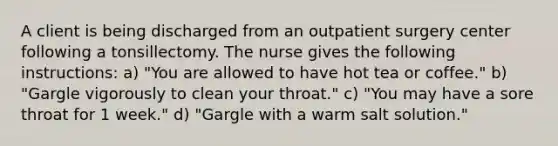 A client is being discharged from an outpatient surgery center following a tonsillectomy. The nurse gives the following instructions: a) "You are allowed to have hot tea or coffee." b) "Gargle vigorously to clean your throat." c) "You may have a sore throat for 1 week." d) "Gargle with a warm salt solution."