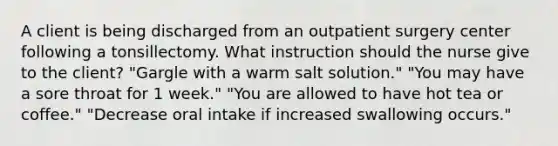 A client is being discharged from an outpatient surgery center following a tonsillectomy. What instruction should the nurse give to the client? "Gargle with a warm salt solution." "You may have a sore throat for 1 week." "You are allowed to have hot tea or coffee." "Decrease oral intake if increased swallowing occurs."