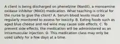 A client is being discharged on phenelzine (Nardil), a monoamine oxidase inhibitor (MAOI) medication. What teaching is critical for the nurse to give the client? A. Serum blood levels must be regularly monitored to assess for toxicity. B. Eating foods such as aged blue cheese and red wine may cause side effects. C. To prevent side effects, the medication will be administered as an intramuscular injection. D. This medication class may only be used safely for a few days at a time.