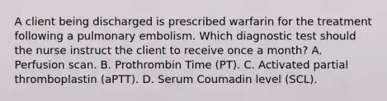 A client being discharged is prescribed warfarin for the treatment following a pulmonary embolism. Which diagnostic test should the nurse instruct the client to receive once a month? A. Perfusion scan. B. Prothrombin Time (PT). C. Activated partial thromboplastin (aPTT). D. Serum Coumadin level (SCL).