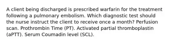 A client being discharged is prescribed warfarin for the treatment following a pulmonary embolism. Which diagnostic test should the nurse instruct the client to receive once a month? Perfusion scan. Prothrombin Time (PT). Activated partial thromboplastin (aPTT). Serum Coumadin level (SCL).