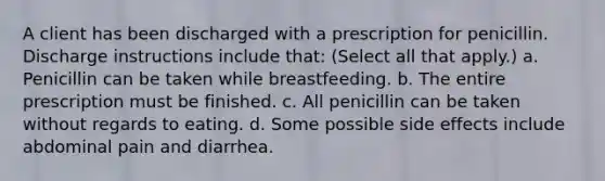 A client has been discharged with a prescription for penicillin. Discharge instructions include that: (Select all that apply.) a. Penicillin can be taken while breastfeeding. b. The entire prescription must be finished. c. All penicillin can be taken without regards to eating. d. Some possible side effects include abdominal pain and diarrhea.