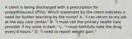 A client is being discharged with a prescription for propylthiouracil (PTU). Which statement by the client indicates a need for further teaching by the nurse? A. "I can return to my job at the day care center." B. "I must call the primary health care provider if my urine is dark." C. "I must faithfully take the drug every 8 hours." D. "I need to report weight gain."