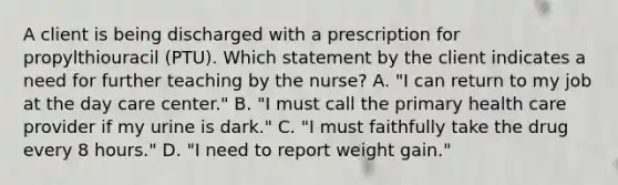 A client is being discharged with a prescription for propylthiouracil (PTU). Which statement by the client indicates a need for further teaching by the nurse? A. "I can return to my job at the day care center." B. "I must call the primary health care provider if my urine is dark." C. "I must faithfully take the drug every 8 hours." D. "I need to report weight gain."