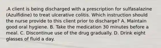 .A client is being discharged with a prescription for sulfasalazine (Azulfidine) to treat ulcerative colitis. Which instruction should the nurse provide to this client prior to discharge? A. Maintain good oral hygiene. B. Take the medication 30 minutes before a meal. C. Discontinue use of the drug gradually. D. Drink eight glasses of fluid a day.