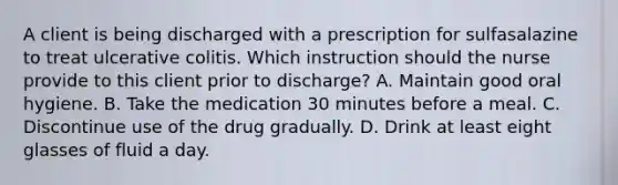 A client is being discharged with a prescription for sulfasalazine to treat ulcerative colitis. Which instruction should the nurse provide to this client prior to discharge? A. Maintain good oral hygiene. B. Take the medication 30 minutes before a meal. C. Discontinue use of the drug gradually. D. Drink at least eight glasses of fluid a day.