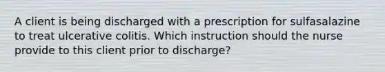 A client is being discharged with a prescription for sulfasalazine to treat ulcerative colitis. Which instruction should the nurse provide to this client prior to discharge?