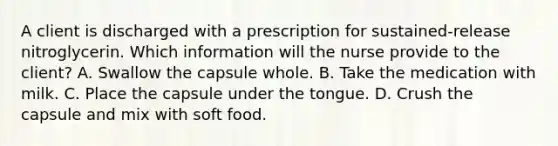 A client is discharged with a prescription for sustained-release nitroglycerin. Which information will the nurse provide to the client? A. Swallow the capsule whole. B. Take the medication with milk. C. Place the capsule under the tongue. D. Crush the capsule and mix with soft food.