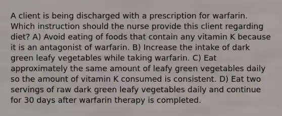 A client is being discharged with a prescription for warfarin. Which instruction should the nurse provide this client regarding diet? A) Avoid eating of foods that contain any vitamin K because it is an antagonist of warfarin. B) Increase the intake of dark green leafy vegetables while taking warfarin. C) Eat approximately the same amount of leafy green vegetables daily so the amount of vitamin K consumed is consistent. D) Eat two servings of raw dark green leafy vegetables daily and continue for 30 days after warfarin therapy is completed.