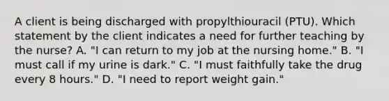 A client is being discharged with propylthiouracil (PTU). Which statement by the client indicates a need for further teaching by the nurse? A. "I can return to my job at the nursing home." B. "I must call if my urine is dark." C. "I must faithfully take the drug every 8 hours." D. "I need to report weight gain."