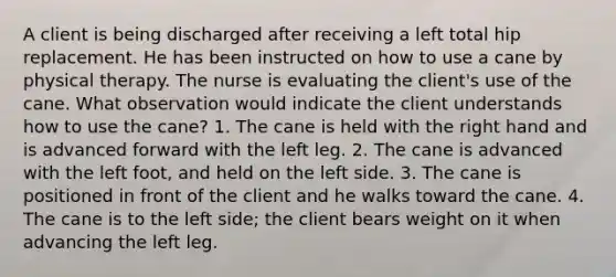 A client is being discharged after receiving a left total hip replacement. He has been instructed on how to use a cane by physical therapy. The nurse is evaluating the client's use of the cane. What observation would indicate the client understands how to use the cane? 1. The cane is held with the right hand and is advanced forward with the left leg. 2. The cane is advanced with the left foot, and held on the left side. 3. The cane is positioned in front of the client and he walks toward the cane. 4. The cane is to the left side; the client bears weight on it when advancing the left leg.