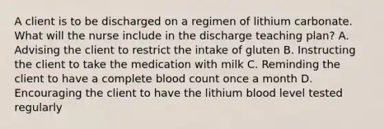 A client is to be discharged on a regimen of lithium carbonate. What will the nurse include in the discharge teaching plan? A. Advising the client to restrict the intake of gluten B. Instructing the client to take the medication with milk C. Reminding the client to have a complete blood count once a month D. Encouraging the client to have the lithium blood level tested regularly