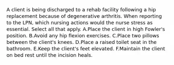 A client is being discharged to a rehab facility following a hip replacement because of degenerative arthritis. When reporting to the LPN, which nursing actions would the nurse stress as essential. Select all that apply. A.Place the client in high Fowler's position. B.Avoid any hip flexion exercises. C.Place two pillows between the client's knees. D.Place a raised toilet seat in the bathroom. E.Keep the client's feet elevated. F.Maintain the client on bed rest until the incision heals.