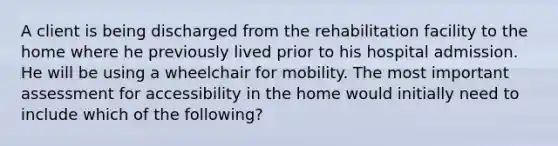 A client is being discharged from the rehabilitation facility to the home where he previously lived prior to his hospital admission. He will be using a wheelchair for mobility. The most important assessment for accessibility in the home would initially need to include which of the following?