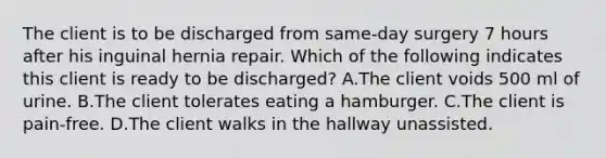 The client is to be discharged from same-day surgery 7 hours after his inguinal hernia repair. Which of the following indicates this client is ready to be discharged? A.The client voids 500 ml of urine. B.The client tolerates eating a hamburger. C.The client is pain-free. D.The client walks in the hallway unassisted.