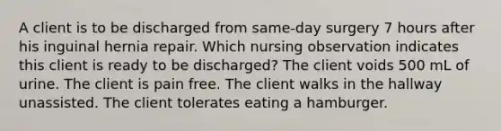 A client is to be discharged from same-day surgery 7 hours after his inguinal hernia repair. Which nursing observation indicates this client is ready to be discharged? The client voids 500 mL of urine. The client is pain free. The client walks in the hallway unassisted. The client tolerates eating a hamburger.