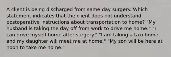 A client is being discharged from same-day surgery. Which statement indicates that the client does not understand postoperative instructions about transportation to home? "My husband is taking the day off from work to drive me home." "I can drive myself home after surgery." "I am taking a taxi home, and my daughter will meet me at home." "My son will be here at noon to take me home."