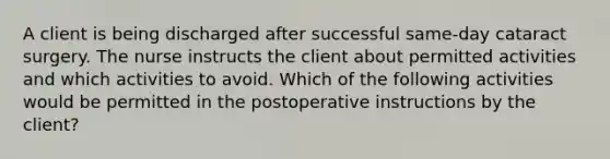 A client is being discharged after successful same-day cataract surgery. The nurse instructs the client about permitted activities and which activities to avoid. Which of the following activities would be permitted in the postoperative instructions by the client?