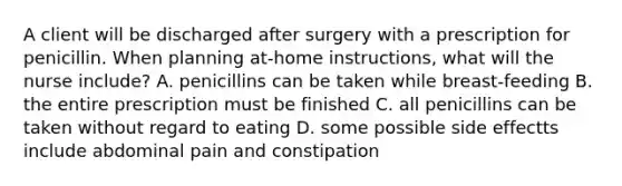 A client will be discharged after surgery with a prescription for penicillin. When planning at-home instructions, what will the nurse include? A. penicillins can be taken while breast-feeding B. the entire prescription must be finished C. all penicillins can be taken without regard to eating D. some possible side effectts include abdominal pain and constipation