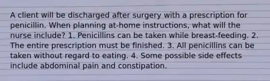 A client will be discharged after surgery with a prescription for penicillin. When planning at-home instructions, what will the nurse include? 1. Penicillins can be taken while breast-feeding. 2. The entire prescription must be finished. 3. All penicillins can be taken without regard to eating. 4. Some possible side effects include abdominal pain and constipation.