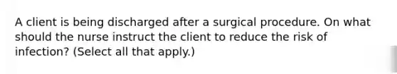 A client is being discharged after a surgical procedure. On what should the nurse instruct the client to reduce the risk of infection? (Select all that apply.)