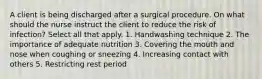 A client is being discharged after a surgical procedure. On what should the nurse instruct the client to reduce the risk of infection? Select all that apply. 1. Handwashing technique 2. The importance of adequate nutrition 3. Covering the mouth and nose when coughing or sneezing 4. Increasing contact with others 5. Restricting rest period