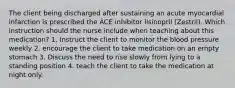 The client being discharged after sustaining an acute myocardial infarction is prescribed the ACE inhibitor lisinopril (Zestril). Which instruction should the nurse include when teaching about this medication? 1. Instruct the client to monitor the blood pressure weekly 2. encourage the client to take medication on an empty stomach 3. Discuss the need to rise slowly from lying to a standing position 4. teach the client to take the medication at night only.