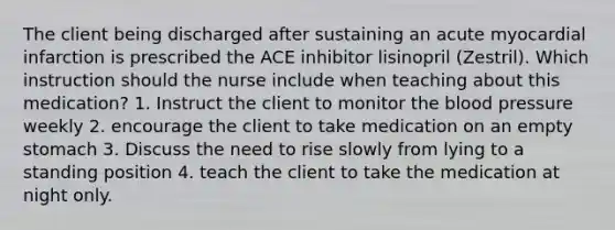 The client being discharged after sustaining an acute myocardial infarction is prescribed the ACE inhibitor lisinopril (Zestril). Which instruction should the nurse include when teaching about this medication? 1. Instruct the client to monitor the blood pressure weekly 2. encourage the client to take medication on an empty stomach 3. Discuss the need to rise slowly from lying to a standing position 4. teach the client to take the medication at night only.