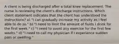 A client is being discharged after a total knee replacement. The nurse is reviewing the client's discharge instructions. Which client statement indicates that the client has understood the instructions? a) "I can gradually increase my activity as I feel able to do so." b) "I need to limit the amount of fluids I drink for the first week." c) "I need to avoid any exercise for the first few weeks." d) "I need to call my physician if I experience sudden pain or swelling."