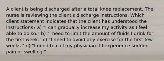 A client is being discharged after a total knee replacement. The nurse is reviewing the client's discharge instructions. Which client statement indicates that the client has understood the instructions? a) "I can gradually increase my activity as I feel able to do so." b) "I need to limit the amount of fluids I drink for the first week." c) "I need to avoid any exercise for the first few weeks." d) "I need to call my physician if I experience sudden pain or swelling."