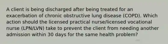 A client is being discharged after being treated for an exacerbation of chronic obstructive lung disease (COPD). Which action should the licensed practical nurse/licensed vocational nurse (LPN/LVN) take to prevent the client from needing another admission within 30 days for the same health problem?