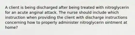 A client is being discharged after being treated with nitroglycerin for an acute anginal attack. The nurse should include which instruction when providing the client with discharge instructions concerning how to properly administer nitroglycerin ointment at home?