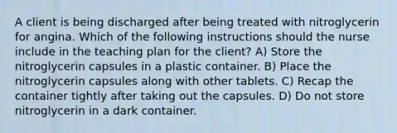 A client is being discharged after being treated with nitroglycerin for angina. Which of the following instructions should the nurse include in the teaching plan for the client? A) Store the nitroglycerin capsules in a plastic container. B) Place the nitroglycerin capsules along with other tablets. C) Recap the container tightly after taking out the capsules. D) Do not store nitroglycerin in a dark container.