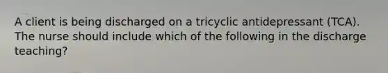 A client is being discharged on a tricyclic antidepressant (TCA). The nurse should include which of the following in the discharge teaching?